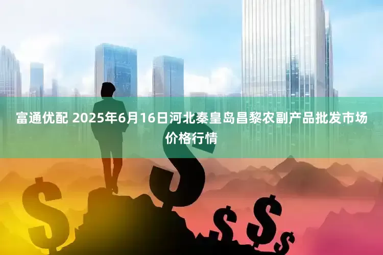 富通优配 2025年6月16日河北秦皇岛昌黎农副产品批发市场价格行情