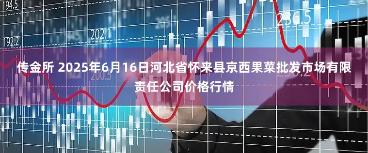 传金所 2025年6月16日河北省怀来县京西果菜批发市场有限责任公司价格行情