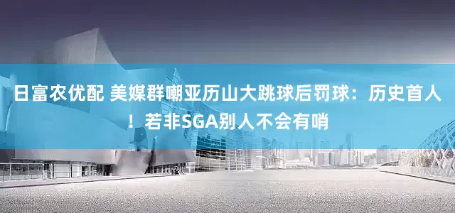 日富农优配 美媒群嘲亚历山大跳球后罚球：历史首人！若非SGA别人不会有哨