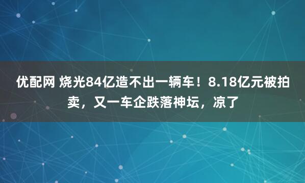 优配网 烧光84亿造不出一辆车！8.18亿元被拍卖，又一车企跌落神坛，凉了