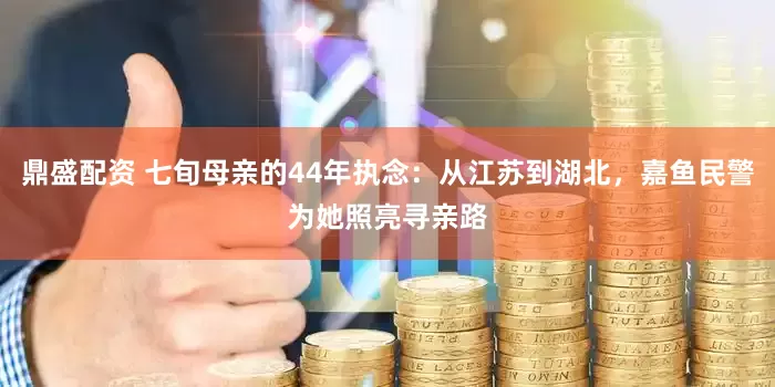 鼎盛配资 七旬母亲的44年执念：从江苏到湖北，嘉鱼民警为她照亮寻亲路