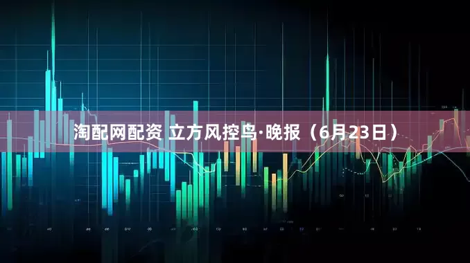 淘配网配资 立方风控鸟·晚报（6月23日）