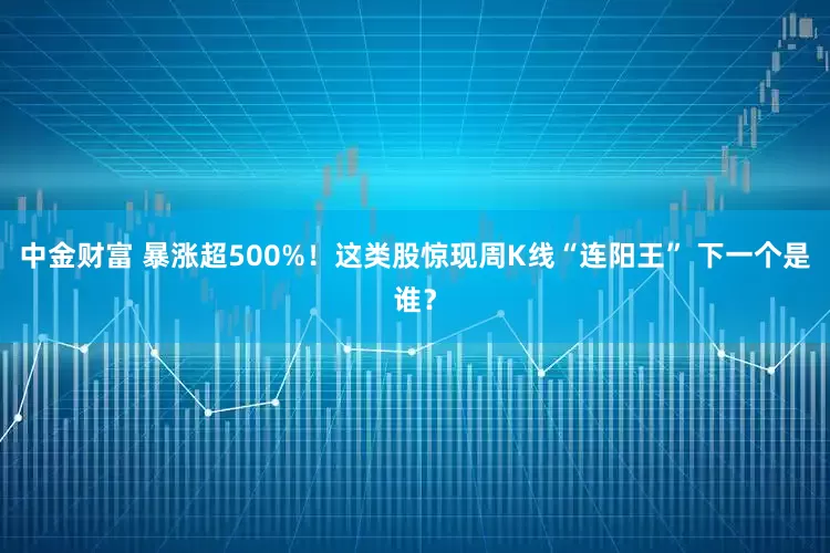 中金财富 暴涨超500%！这类股惊现周K线“连阳王” 下一个是谁？