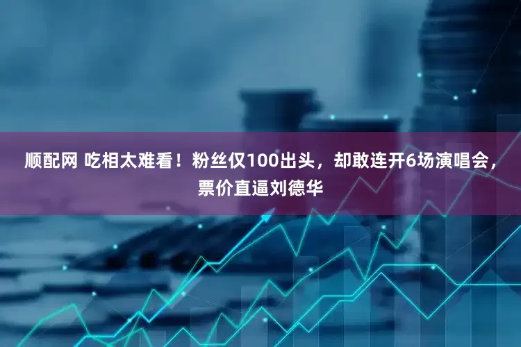 顺配网 吃相太难看！粉丝仅100出头，却敢连开6场演唱会，票价直逼刘德华