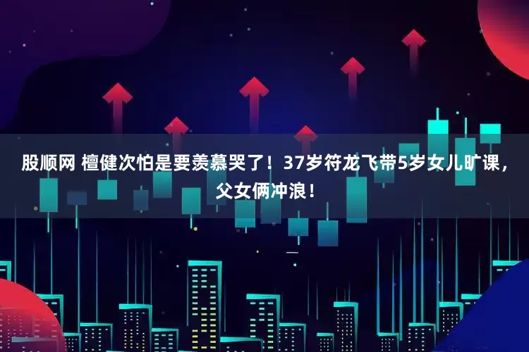 股顺网 檀健次怕是要羡慕哭了！37岁符龙飞带5岁女儿旷课，父女俩冲浪！