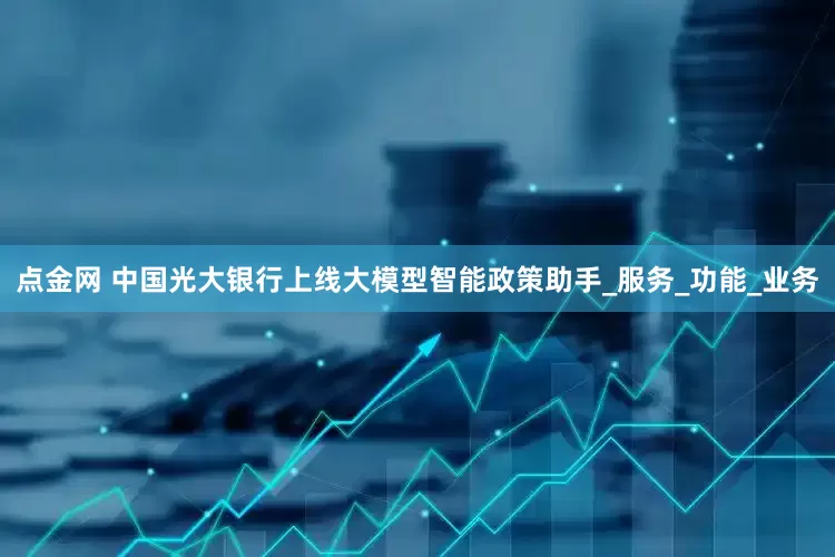 点金网 中国光大银行上线大模型智能政策助手_服务_功能_业务