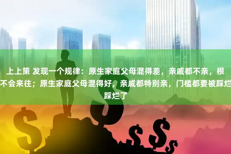 上上策 发现一个规律：原生家庭父母混得差，亲戚都不亲，根本不会来往；原生家庭父母混得好，亲戚都特别亲，门槛都要被踩烂了