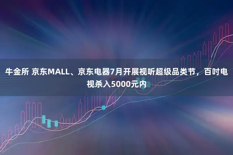 牛金所 京东MALL、京东电器7月开展视听超级品类节，百吋电视杀入5000元内