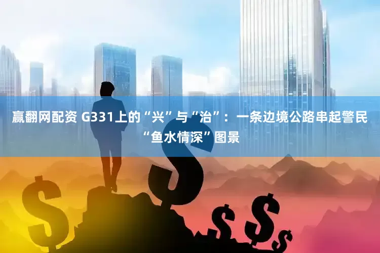 赢翻网配资 G331上的“兴”与“治”：一条边境公路串起警民“鱼水情深”图景