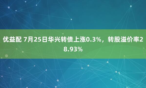 优益配 7月25日华兴转债上涨0.3%，转股溢价率28.93%