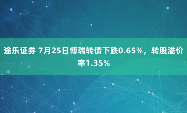 途乐证券 7月25日博瑞转债下跌0.65%，转股溢价率1.35%