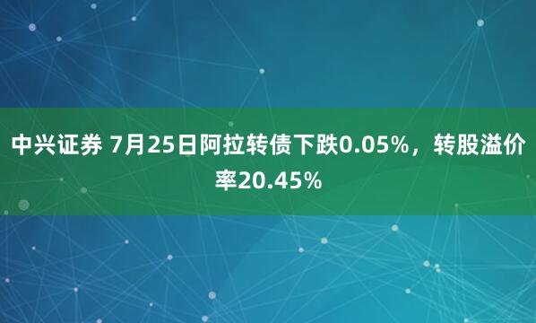 中兴证券 7月25日阿拉转债下跌0.05%，转股溢价率20.45%