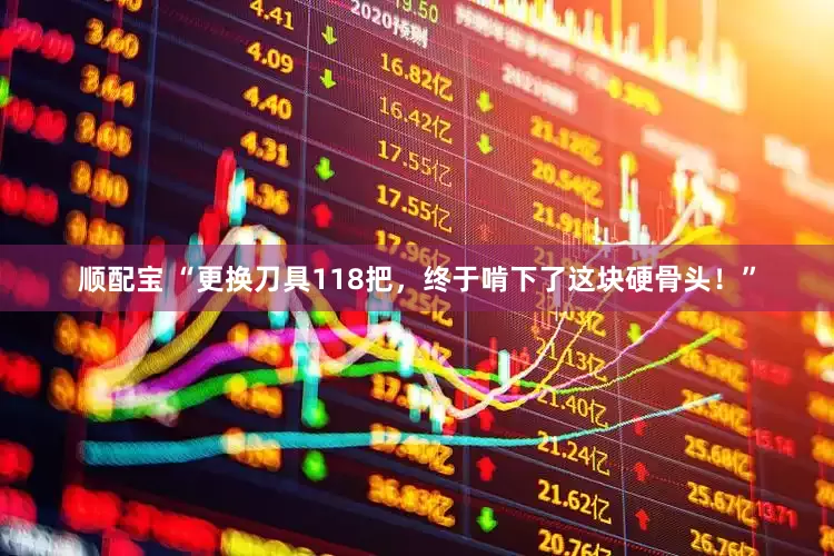 顺配宝 “更换刀具118把，终于啃下了这块硬骨头！”