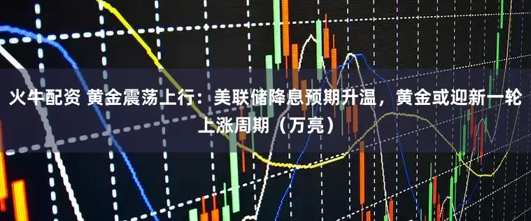 火牛配资 黄金震荡上行：美联储降息预期升温，黄金或迎新一轮上涨周期（万亮）