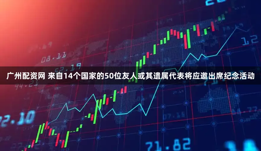 广州配资网 来自14个国家的50位友人或其遗属代表将应邀出席纪念活动
