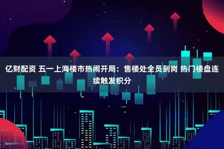 亿财配资 五一上海楼市热闹开局：售楼处全员到岗 热门楼盘连续触发积分