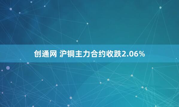 创通网 沪铜主力合约收跌2.06%