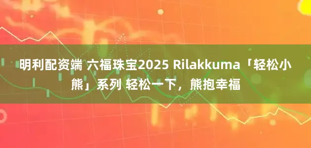 明利配资端 六福珠宝2025 Rilakkuma「轻松小熊」系列 轻松一下，熊抱幸福