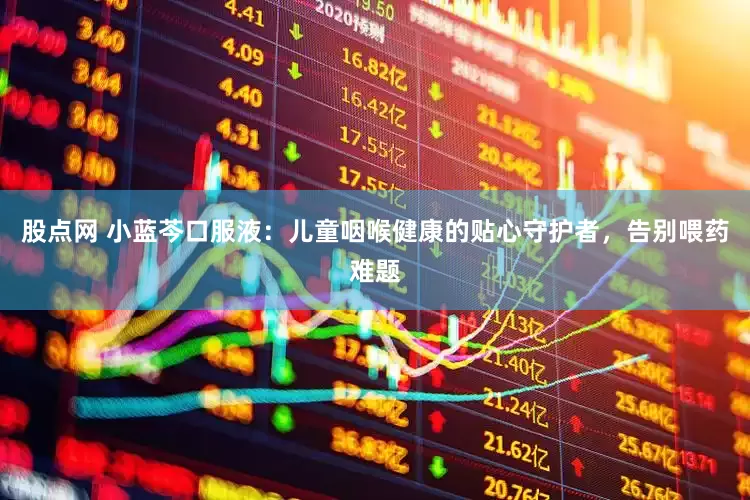 股点网 小蓝芩口服液：儿童咽喉健康的贴心守护者，告别喂药难题
