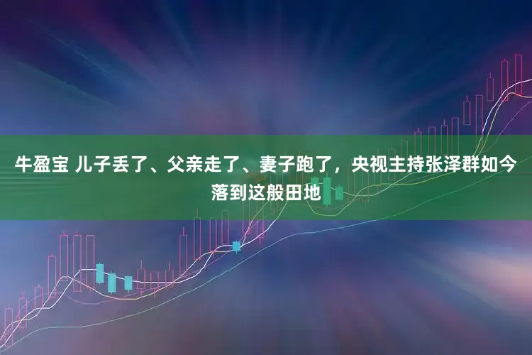 牛盈宝 儿子丢了、父亲走了、妻子跑了，央视主持张泽群如今落到这般田地