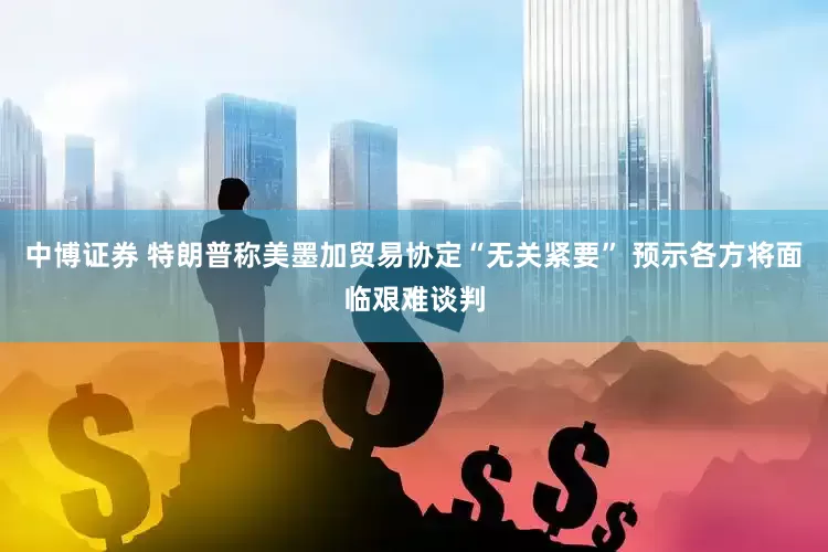中博证券 特朗普称美墨加贸易协定“无关紧要” 预示各方将面临艰难谈判