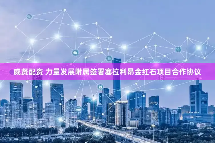 威贤配资 力量发展附属签署塞拉利昂金红石项目合作协议